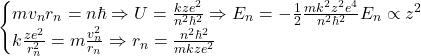 \[\begin{cases}mv_n r_n = n\hbar \Rightarrow U = \frac{kze^2}{n^2\hbar^2} \Rightarrow E_n = -\frac{1}{2}\frac{mk^2z^2e^4}{n^2\hbar^2} \text{故} E_n \propto z^2 \\ k\frac{ze^2}{r_n^2} = m\frac{v_n^2}{r_n} \Rightarrow r_n = \frac{n^2\hbar^2}{mkze^2}\end{cases}\]